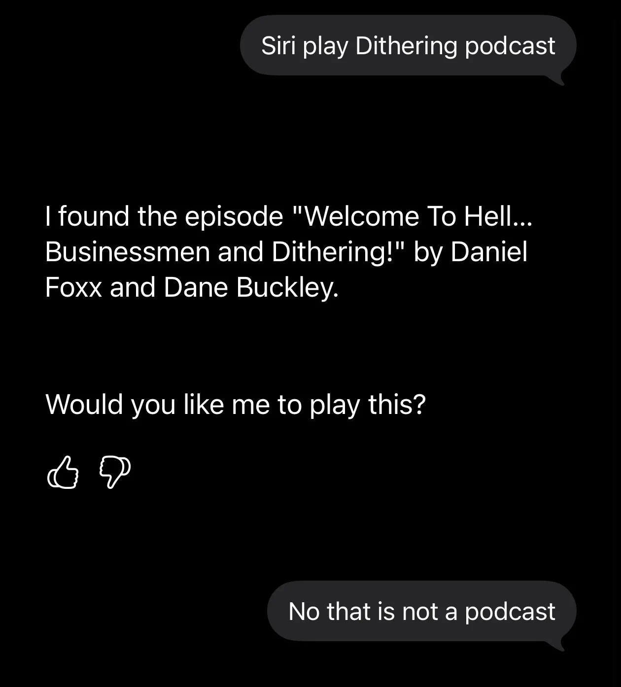 Siri transcript. Me: 'Siri play Dithering podcast'. Siri: 'I found the episode "Welcome To Hell... Businessmen and Dithering!" by Daniel Foxx and Dane Buckley. Would you like me to play this?' with thumbs up and thumbs down buttons. Me: 'No that is not a podcast'.